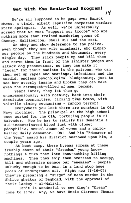 Get With the Brain-Dead Program! Al We’re all supposed to be gaga over Barack Obama, a timid, albeit repulsive corporate warfare state apologist. As well, we’re universally agreed that we must “support our troops” who are nothing more than trained murdering goons of Cheney, Halliburton, Shell O0il and the rest. We obey and show deference to the police, even though they are vile criminals, who kidnap our people by the hundreds and thousands, every single day. They stick people up and kill them and serve them in front of the sinister judges and attack dog prosecutors, so they can make it “legal” for their sadists in the prisons, who can then set up rapes and beatings, infections and the sordid, endless psychological bludgeoning, just to see how utterly insane and broken they can make even the strongest-willed of men, become. Years later, they let them go unceremoniously, with nothing, back into their destitute communities, ticking time bombs, with volatile timing mechanisms - random terror! Everywhere you look there are monsters in Old Navy clothing. The principal at the high school once worked for the CIA, torturing people in El Salvador. Now he has to satisfy his dementia & U.S-indoctrinated blood lust with closet pedophilia, sexual abuse of women and a child- hating daily demeanor. Oh! And his “Rducator of the Year” award his district bestowed upon him, a couple years ago. At boot camp, these hyenas scream at these freshly shorn of their “freedom” young know- nothings & turn them into know-nothing killing machines. Then they ship them overseas to occupy, kill and otherwise menace our “enemies” - people unlucky enough to be born in a land atop huge pools of underground oil. Right now (1-16-07) they’re preparing a “surge” of mass murder in the Shiite ghettos of Baghdad, with the approval of their lackey - al-Maliki.. 1sn’t it wonderful to see King’s “Dream” come to life? Why, we have Uncle Clarence Thomas